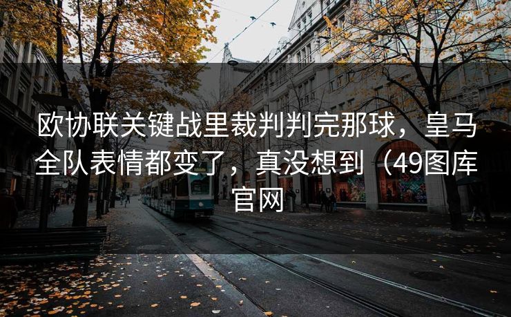 欧协联关键战里裁判判完那球，皇马全队表情都变了，真没想到（49图库官网