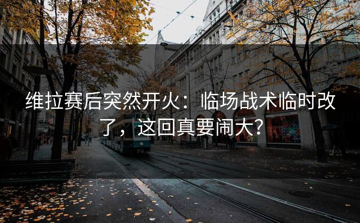 维拉赛后突然开火:临场战术临时改了,这回真要闹大? 维拉赛后突然开火:临场战术临时改了,这回真要闹大?