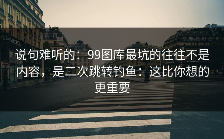 说句难听的:99图库最坑的往往不是内容,是二次跳转钓鱼:这比你想的更重要 说句难听的:99图库最坑的往往不是内容,是二次跳转钓鱼:这比你想的更重要