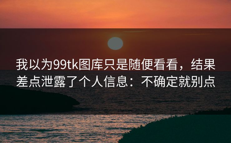 我以为99tk图库只是随便看看，结果差点泄露了个人信息：不确定就别点
