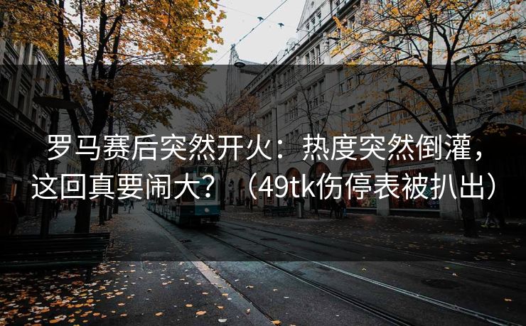 罗马赛后突然开火：热度突然倒灌，这回真要闹大？（49tk伤停表被扒出）