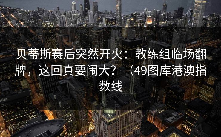 贝蒂斯赛后突然开火：教练组临场翻牌，这回真要闹大？（49图库港澳指数线