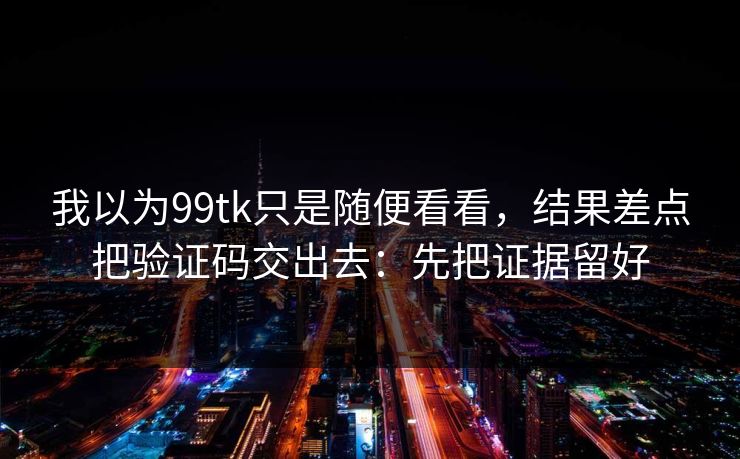 我以为99tk只是随便看看，结果差点把验证码交出去：先把证据留好