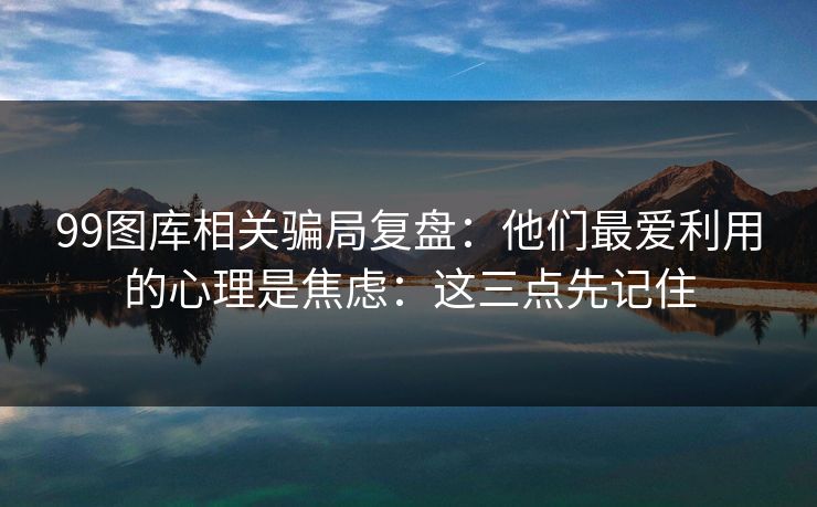 99图库相关骗局复盘:他们最爱利用的心理是焦虑:这三点先记住 99图库相关骗局复盘:他们最爱利用的心理是焦虑:这三点先记住